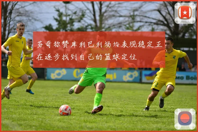 芬奇称赞库利巴利场均表现稳定正在逐步找到自己的篮球定位