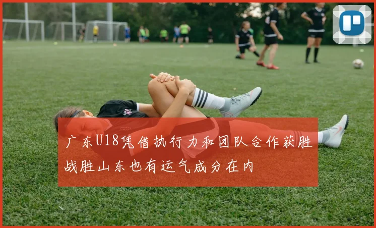广东U18凭借执行力和团队合作获胜战胜山东也有运气成分在内