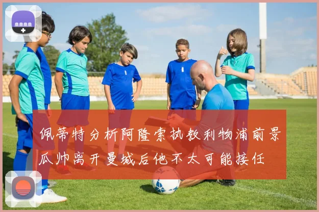 佩蒂特分析阿隆索执教利物浦前景瓜帅离开曼城后他不太可能接任