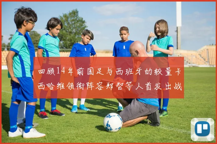 回顾14年前国足与西班牙的较量卡西哈维领衔阵容郑智等人首发出战