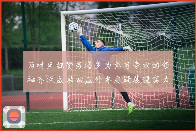 马特里称赞劳塔罗为无可争议的领袖齐沃成功回应外界质疑展现实力