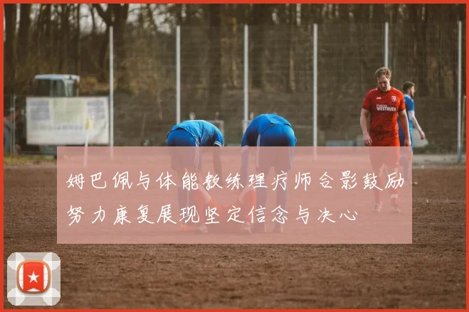 姆巴佩与体能教练理疗师合影鼓励努力康复展现坚定信念与决心