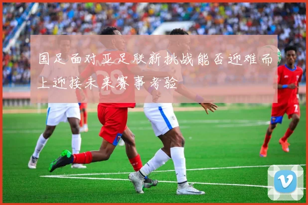 国足面对亚足联新挑战能否迎难而上迎接未来赛事考验