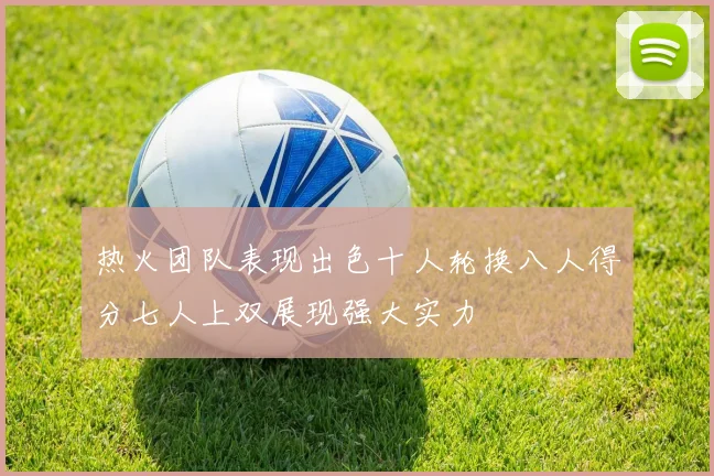热火团队表现出色十人轮换八人得分七人上双展现强大实力