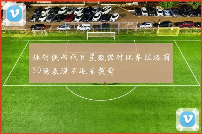 独行侠两代巨星数据对比弗拉格前50场表现不逊东契奇