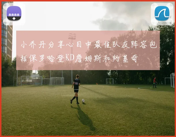 小乔丹分享心目中最佳队友阵容包括保罗哈登KD詹姆斯和约基奇