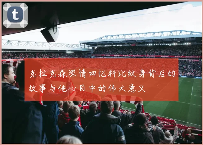 克拉克森深情回忆科比纹身背后的故事与他心目中的伟大意义