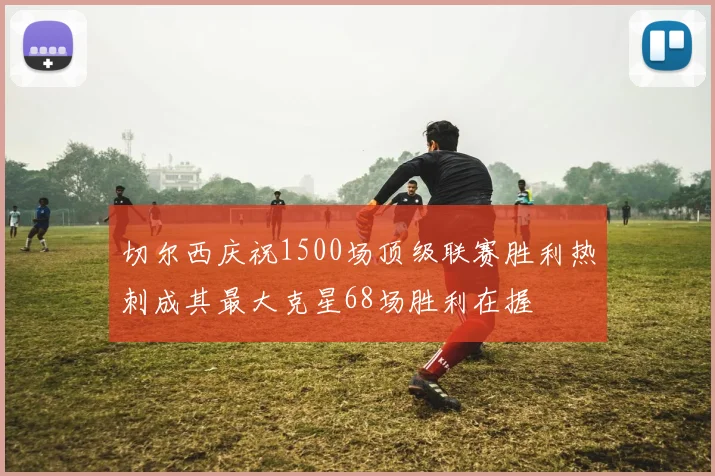 切尔西庆祝1500场顶级联赛胜利热刺成其最大克星68场胜利在握