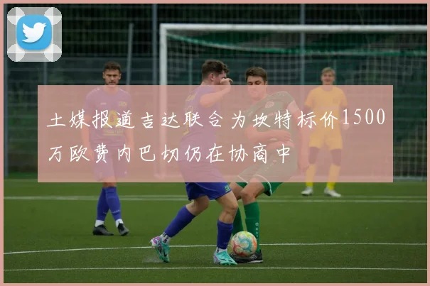 土媒报道吉达联合为坎特标价1500万欧费内巴切仍在协商中