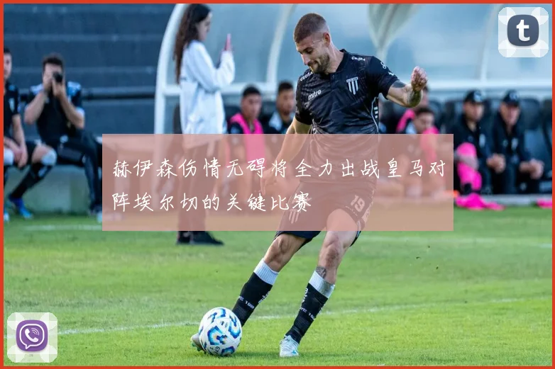 赫伊森伤情无碍将全力出战皇马对阵埃尔切的关键比赛