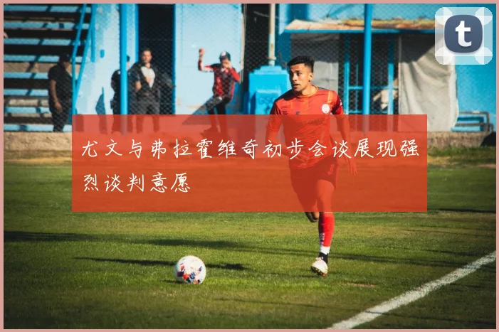 尤文与弗拉霍维奇初步会谈展现强烈谈判意愿