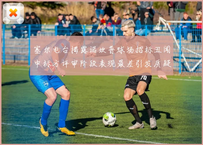 塞尔电台揭露诺坎普球场招标丑闻中标方评审阶段表现最差引发质疑