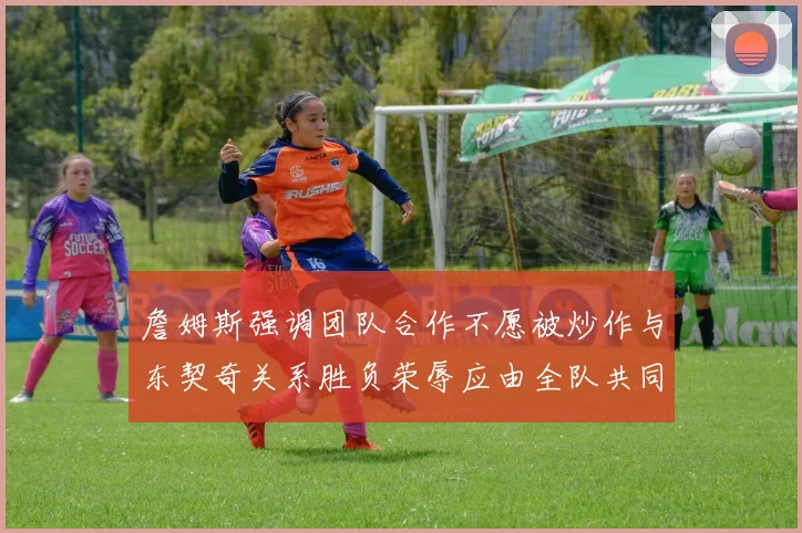 詹姆斯强调团队合作不愿被炒作与东契奇关系胜负荣辱应由全队共同承担