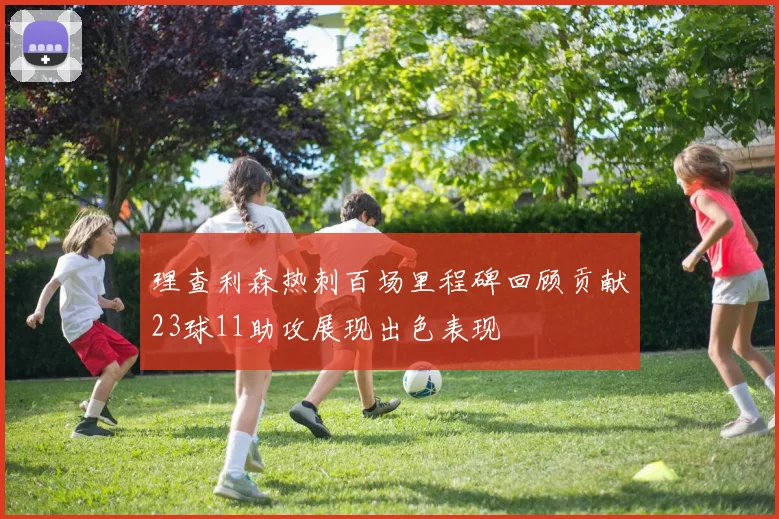 理查利森热刺百场里程碑回顾贡献23球11助攻展现出色表现