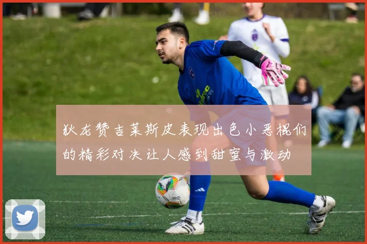 狄龙赞吉莱斯皮表现出色小恶棍们的精彩对决让人感到甜蜜与激动