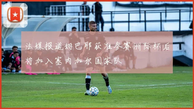 法媒报道姆巴耶获准参赛洲际杯后将加入塞内加尔国家队