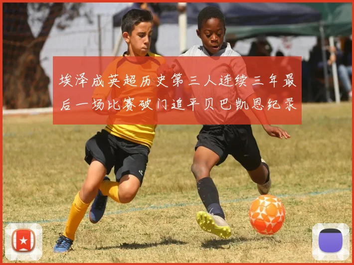 埃泽成英超历史第三人连续三年最后一场比赛破门追平贝巴凯恩纪录