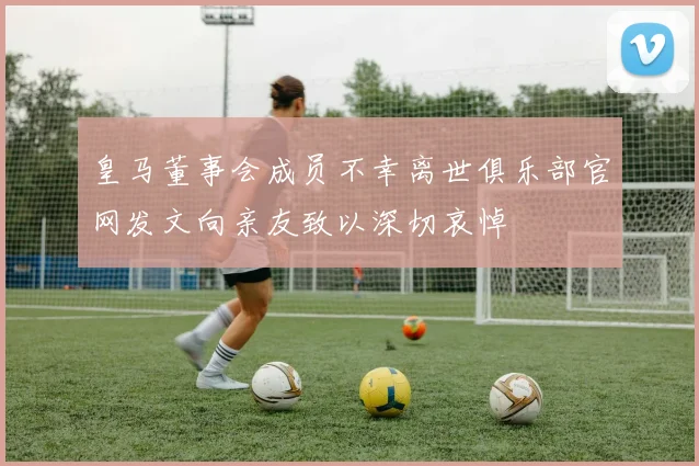 皇马董事会成员不幸离世俱乐部官网发文向亲友致以深切哀悼
