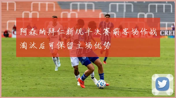 阿森纳拜仁新规半决赛前客场作战淘汰后可保留主场优势