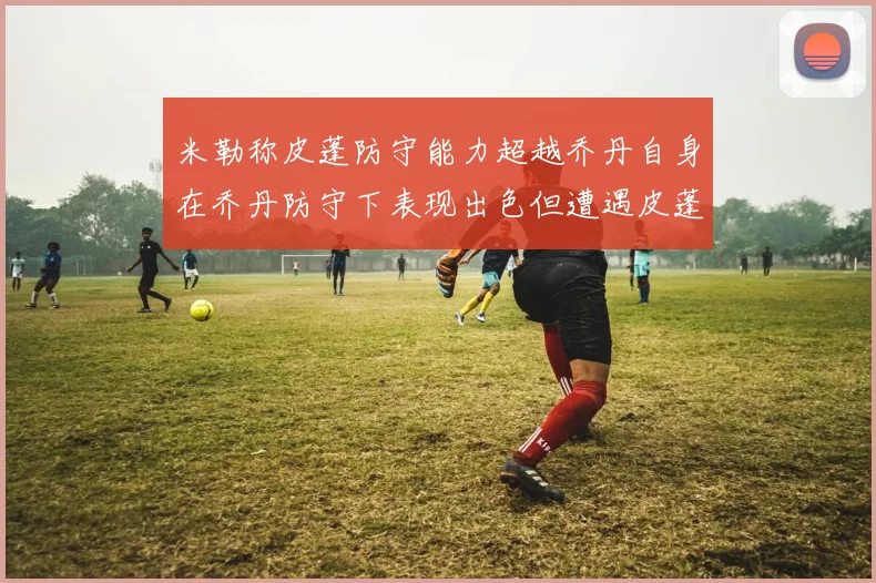 米勒称皮蓬防守能力超越乔丹自身在乔丹防守下表现出色但遭遇皮蓬阻击