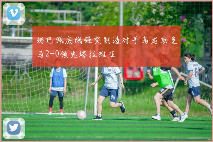 姆巴佩底线强突制造对手乌龙助皇马2-0领先塔拉维亚