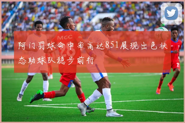 阿门罚球命中率高达851展现出色状态助球队稳步前行