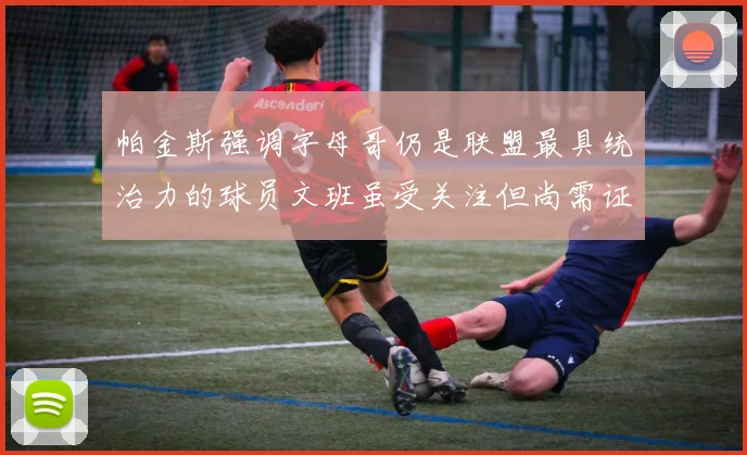 帕金斯强调字母哥仍是联盟最具统治力的球员文班虽受关注但尚需证明自己