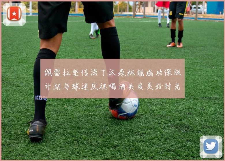 佩雷拉坚信诺丁汉森林能成功保级计划与球迷庆祝喝酒共度美好时光