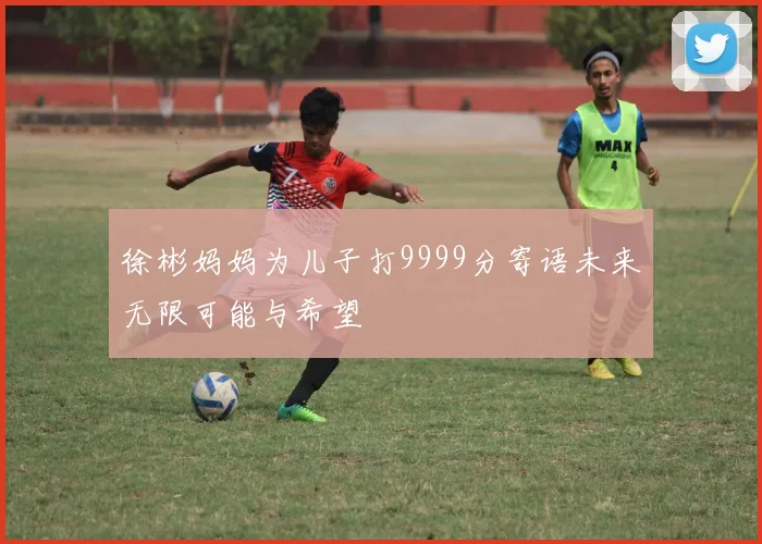 徐彬妈妈为儿子打9999分寄语未来无限可能与希望