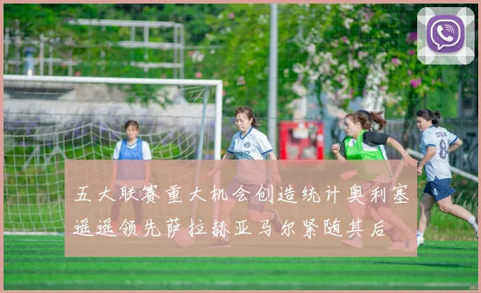 五大联赛重大机会创造统计奥利塞遥遥领先萨拉赫亚马尔紧随其后