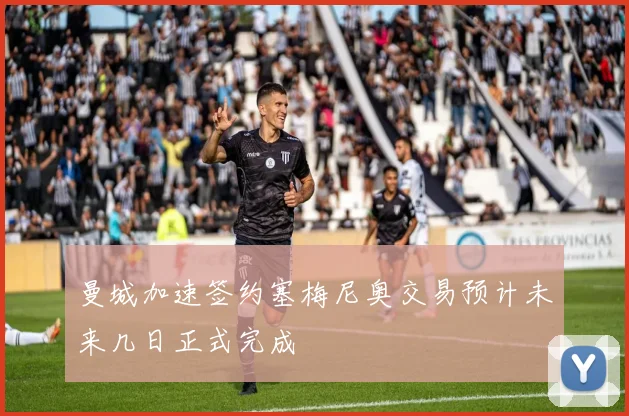 曼城加速签约塞梅尼奥交易预计未来几日正式完成