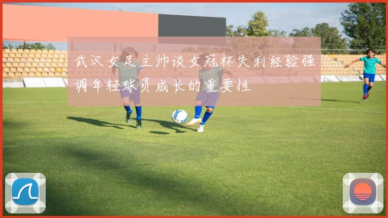 武汉女足主帅谈女冠杯失利经验强调年轻球员成长的重要性