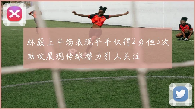 林葳上半场表现平平仅得2分但3次助攻展现传球潜力引人关注