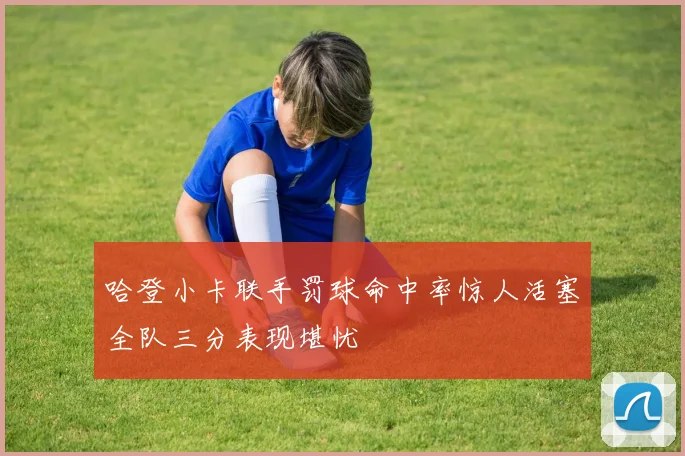 哈登小卡联手罚球命中率惊人活塞全队三分表现堪忧