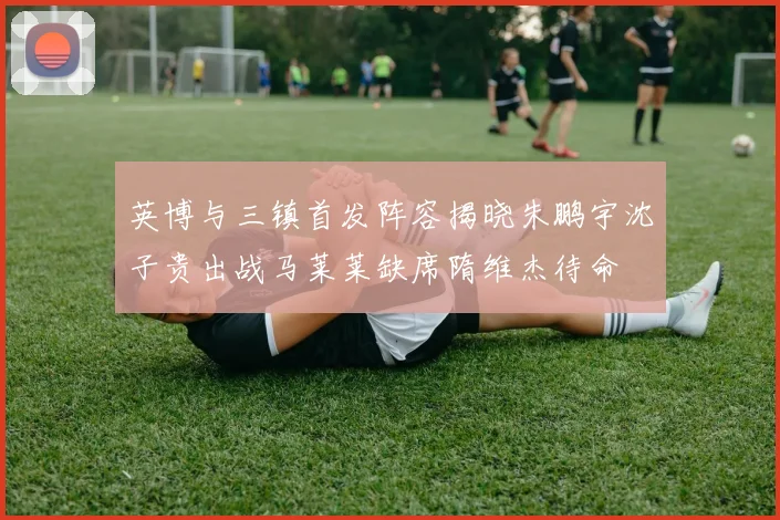 英博与三镇首发阵容揭晓朱鹏宇沈子贵出战马莱莱缺席隋维杰待命