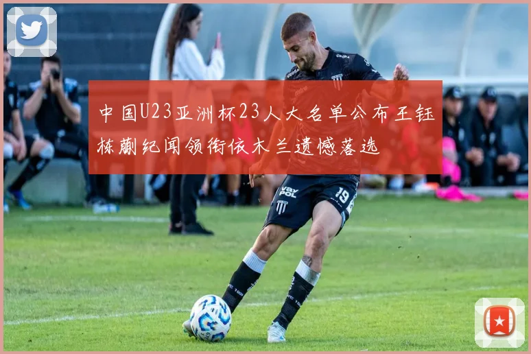 中国U23亚洲杯23人大名单公布王钰栋蒯纪闻领衔依木兰遗憾落选
