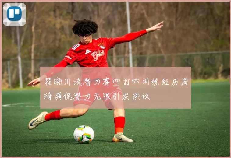 翟晓川谈潜力赛四打四训练经历周琦调侃潜力无限引发热议