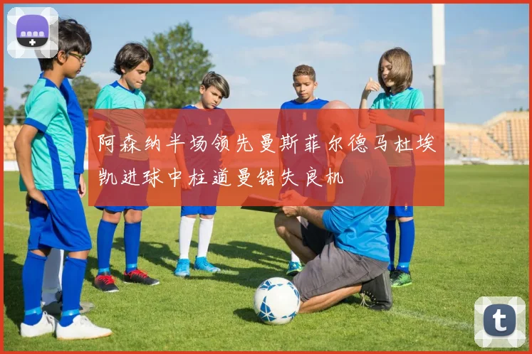 阿森纳半场领先曼斯菲尔德马杜埃凯进球中柱道曼错失良机