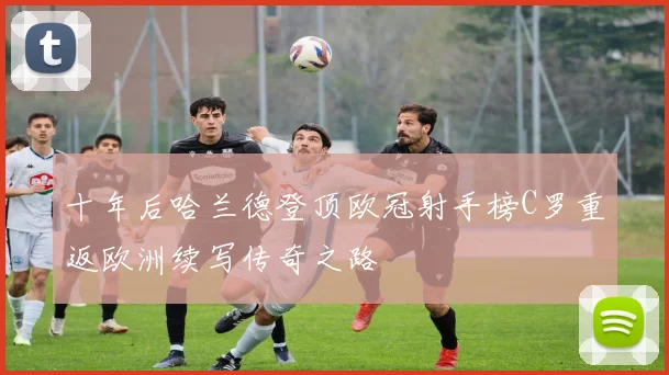 十年后哈兰德登顶欧冠射手榜C罗重返欧洲续写传奇之路
