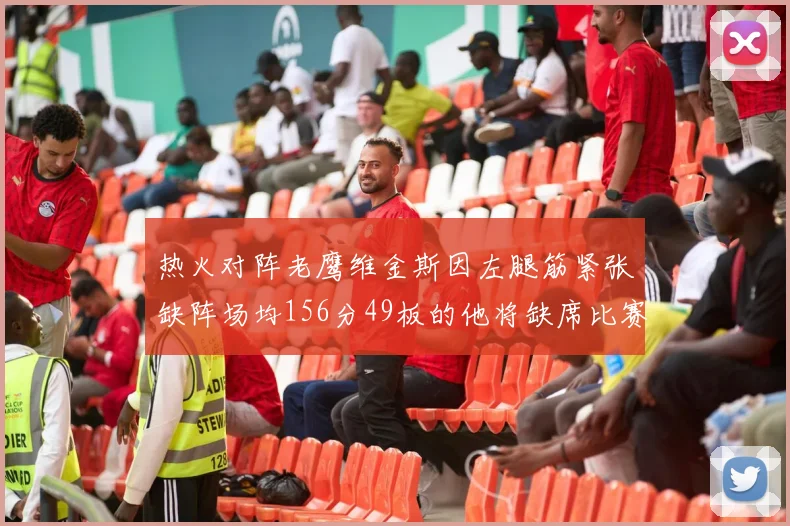 热火对阵老鹰维金斯因左腿筋紧张缺阵场均156分49板的他将缺席比赛