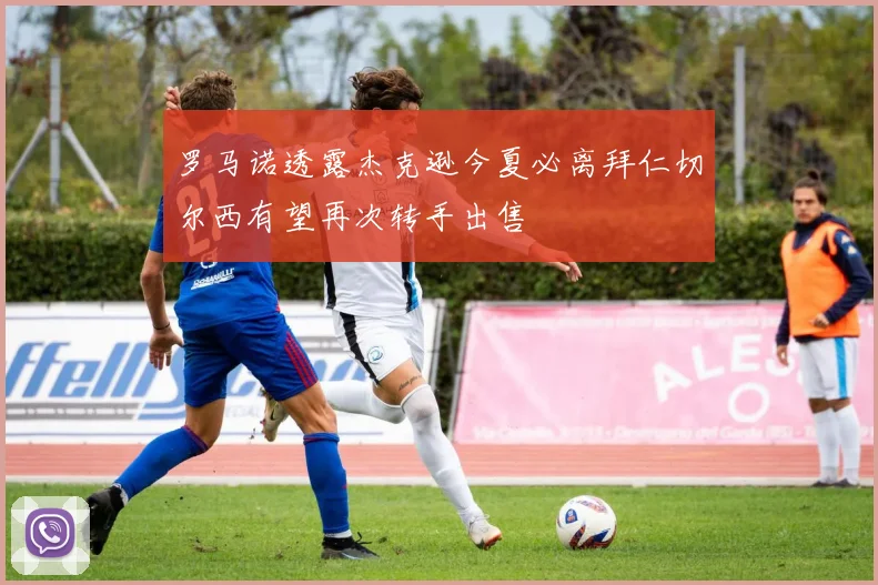 罗马诺透露杰克逊今夏必离拜仁切尔西有望再次转手出售